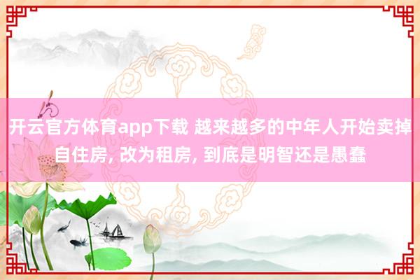 开云官方体育app下载 越来越多的中年人开始卖掉自住房， 改为租房， 到底是明智还是愚蠢