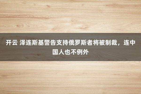 开云 泽连斯基警告支持俄罗斯者将被制裁，连中国人也不例外