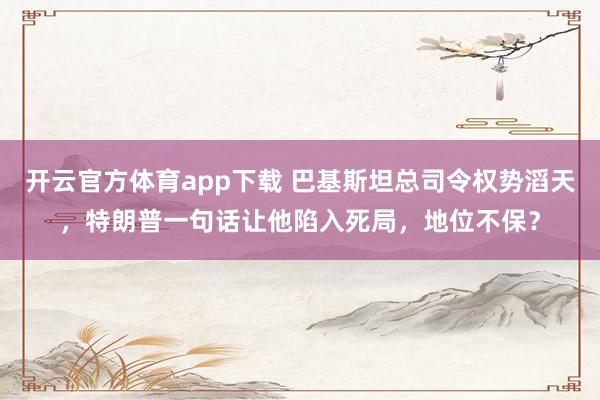 开云官方体育app下载 巴基斯坦总司令权势滔天，特朗普一句话让他陷入死局，地位不保？