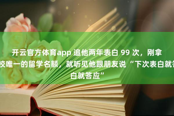 开云官方体育app 追他两年表白 99 次，刚拿到全校唯一的留学名额，就听见他跟朋友说 “下次表白就答应”