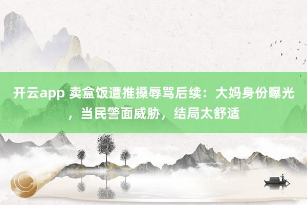 开云app 卖盒饭遭推搡辱骂后续：大妈身份曝光，当民警面威胁，结局太舒适