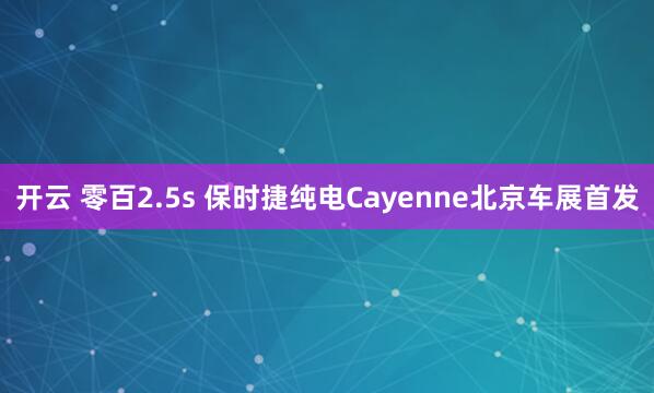 开云 零百2.5s 保时捷纯电Cayenne北京车展首发