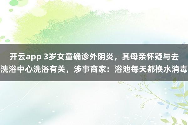 开云app 3岁女童确诊外阴炎，其母亲怀疑与去洗浴中心洗浴有关，涉事商家：浴池每天都换水消毒
