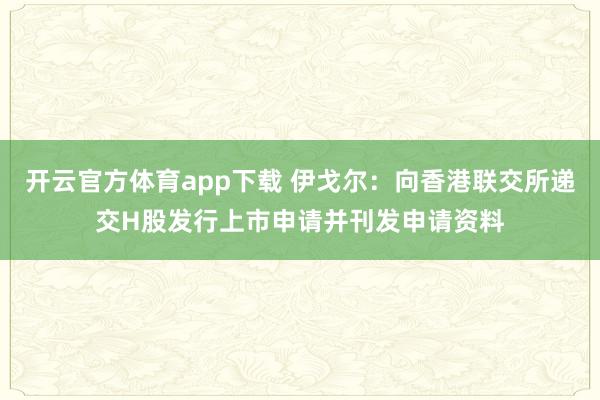 开云官方体育app下载 伊戈尔：向香港联交所递交H股发行上市申请并刊发申请资料