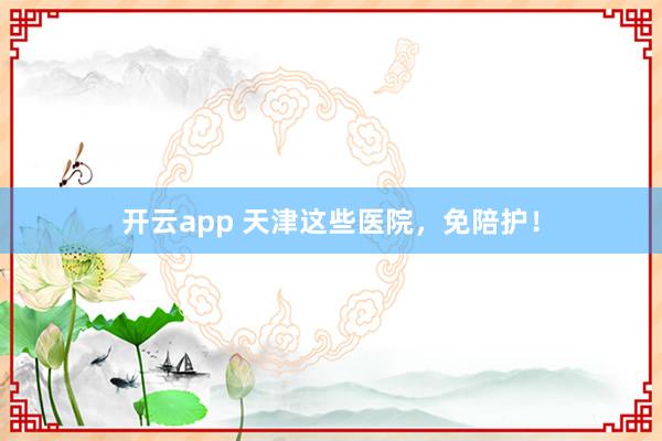 开云app 天津这些医院，免陪护！