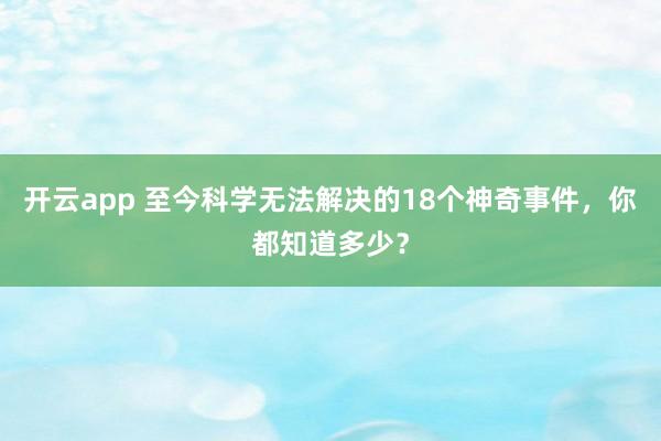 开云app 至今科学无法解决的18个神奇事件，你都知道多少？