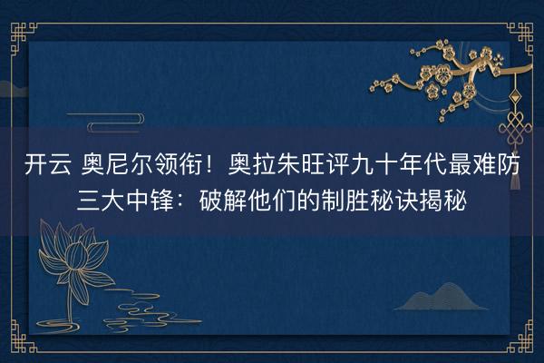 开云 奥尼尔领衔！奥拉朱旺评九十年代最难防三大中锋：破解他们的制胜秘诀揭秘