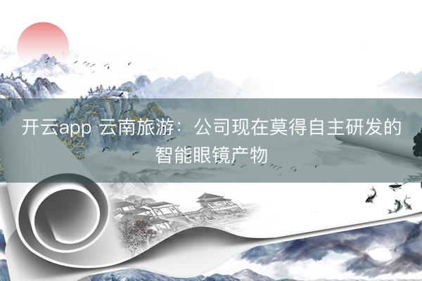 开云app 云南旅游：公司现在莫得自主研发的智能眼镜产物