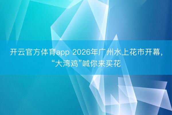 开云官方体育app 2026年广州水上花市开幕，“大湾鸡”喊你来买花