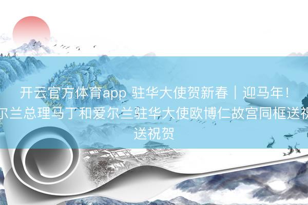 开云官方体育app 驻华大使贺新春｜迎马年！爱尔兰总理马丁和爱尔兰驻华大使欧博仁故宫同框送祝贺