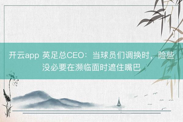 开云app 英足总CEO:当球员们调换时,险些没必要在濒临面时遮住嘴巴